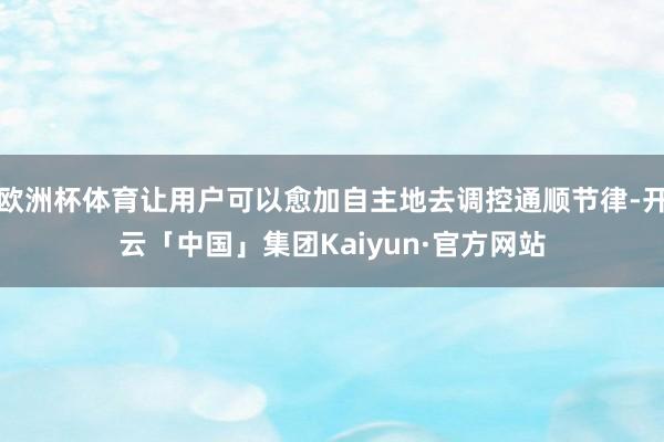 欧洲杯体育让用户可以愈加自主地去调控通顺节律-开云「中国」集团Kaiyun·官方网站