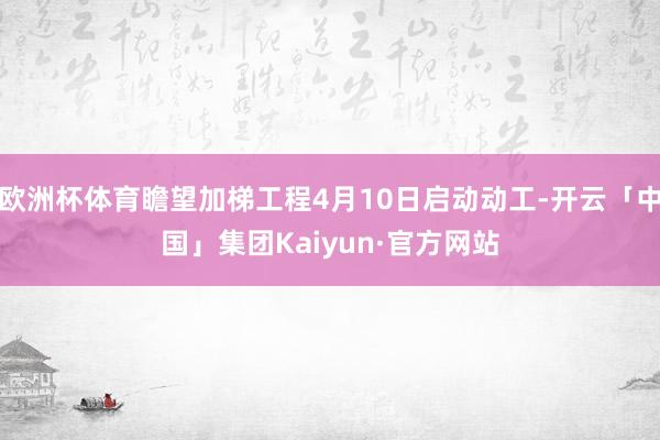 欧洲杯体育瞻望加梯工程4月10日启动动工-开云「中国」集团Kaiyun·官方网站