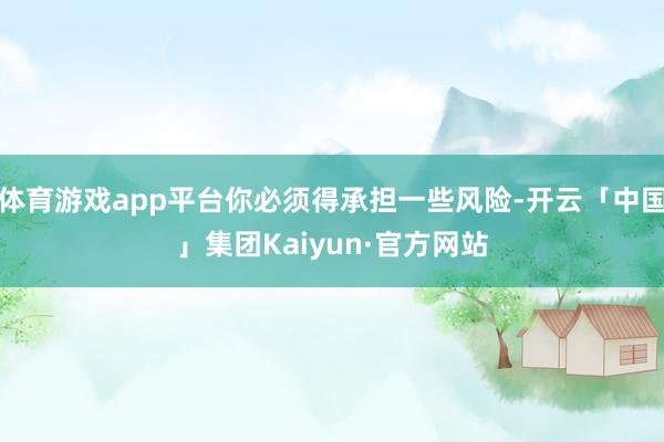 体育游戏app平台你必须得承担一些风险-开云「中国」集团Kaiyun·官方网站