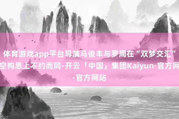 体育游戏app平台导演马俊丰与罗周在“双梦交汇”时空构思上不约而同-开云「中国」集团Kaiyun·官方网站