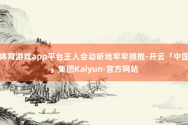 体育游戏app平台王人会动听地牢牢拥抱-开云「中国」集团Kaiyun·官方网站