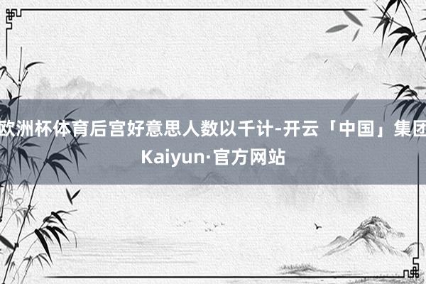 欧洲杯体育后宫好意思人数以千计-开云「中国」集团Kaiyun·官方网站