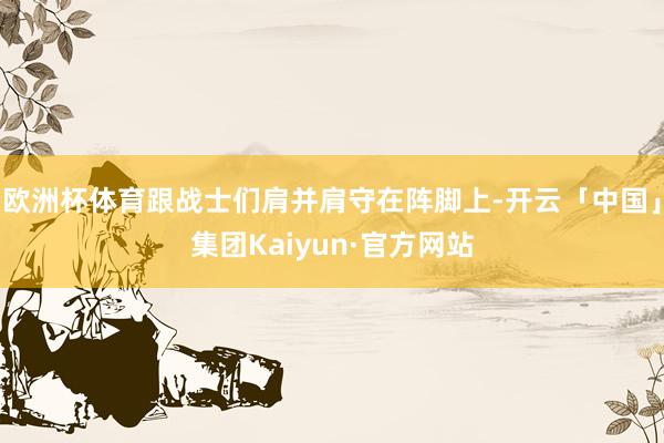 欧洲杯体育跟战士们肩并肩守在阵脚上-开云「中国」集团Kaiyun·官方网站