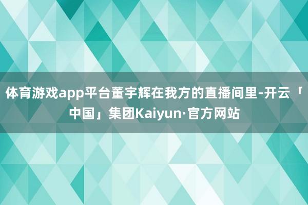 体育游戏app平台董宇辉在我方的直播间里-开云「中国」集团Kaiyun·官方网站