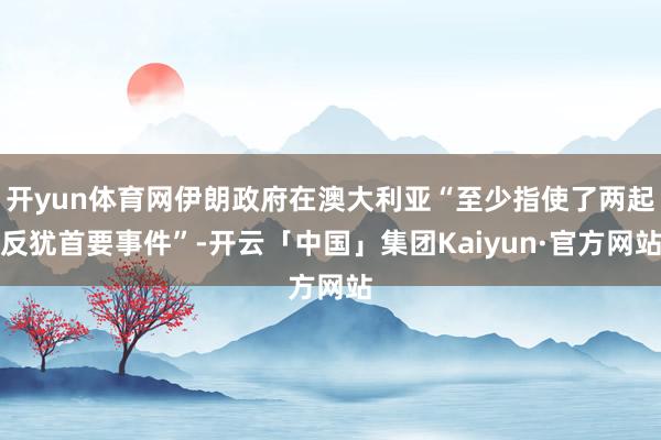 开yun体育网伊朗政府在澳大利亚“至少指使了两起反犹首要事件”-开云「中国」集团Kaiyun·官方网站