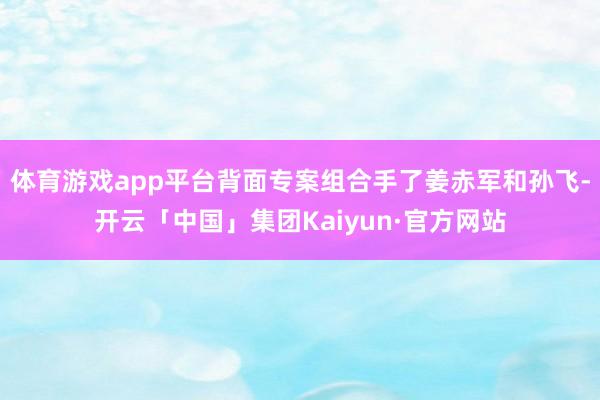 体育游戏app平台背面专案组合手了姜赤军和孙飞-开云「中国」集团Kaiyun·官方网站