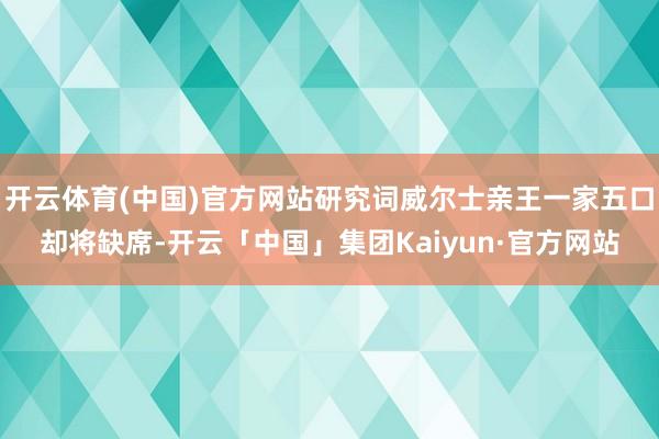 开云体育(中国)官方网站研究词威尔士亲王一家五口却将缺席-开云「中国」集团Kaiyun·官方网站