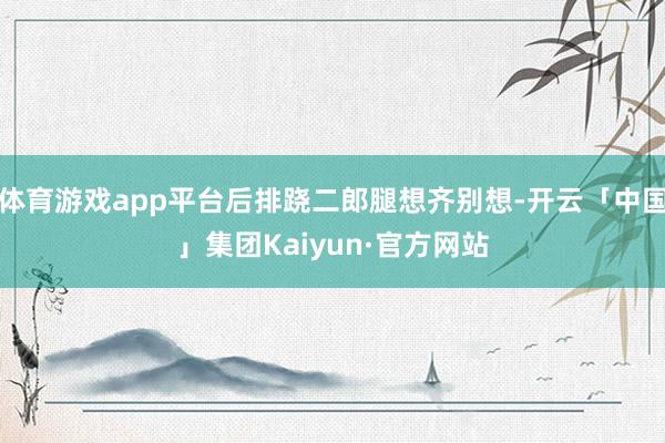 体育游戏app平台后排跷二郎腿想齐别想-开云「中国」集团Kaiyun·官方网站