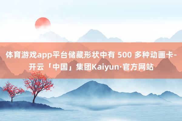 体育游戏app平台储藏形状中有 500 多种动画卡-开云「中国」集团Kaiyun·官方网站