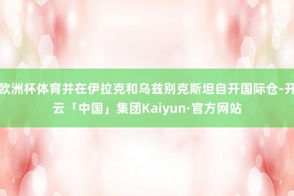 欧洲杯体育并在伊拉克和乌兹别克斯坦自开国际仓-开云「中国」集团Kaiyun·官方网站