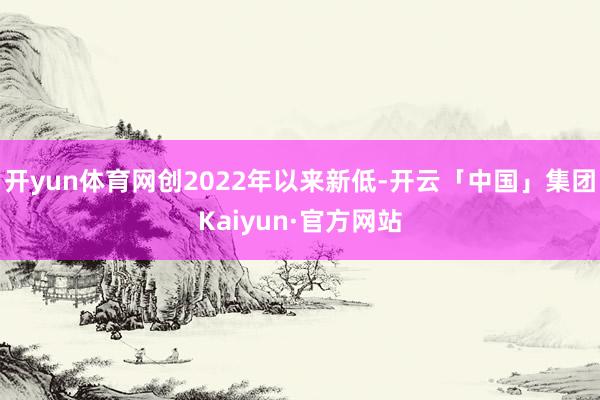 开yun体育网创2022年以来新低-开云「中国」集团Kaiyun·官方网站