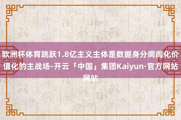欧洲杯体育跳跃1.8亿主义主体是数据身分阛阓化价值化的主战场-开云「中国」集团Kaiyun·官方网站