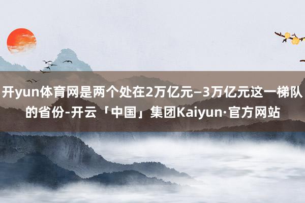 开yun体育网是两个处在2万亿元—3万亿元这一梯队的省份-开云「中国」集团Kaiyun·官方网站