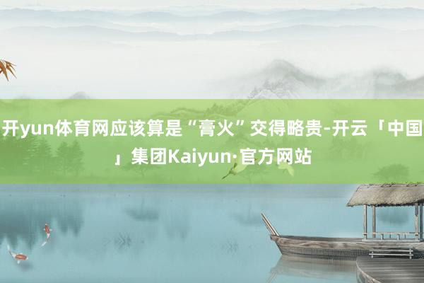 开yun体育网应该算是“膏火”交得略贵-开云「中国」集团Kaiyun·官方网站