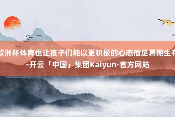 欧洲杯体育也让孩子们能以更积极的心态插足暑期生存-开云「中国」集团Kaiyun·官方网站