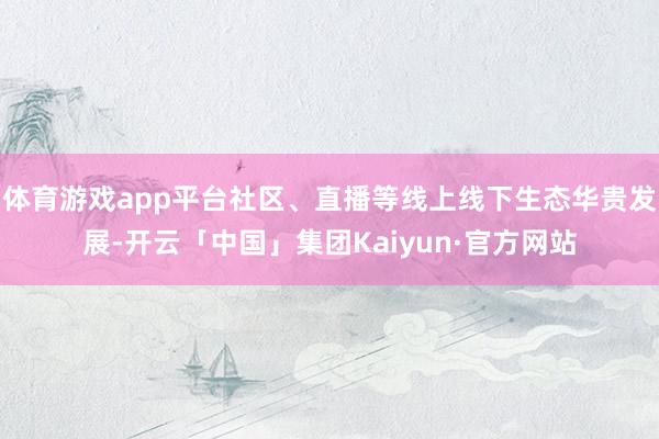 体育游戏app平台社区、直播等线上线下生态华贵发展-开云「中国」集团Kaiyun·官方网站