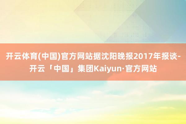 开云体育(中国)官方网站据沈阳晚报2017年报谈-开云「中国」集团Kaiyun·官方网站