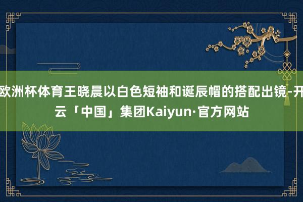 欧洲杯体育王晓晨以白色短袖和诞辰帽的搭配出镜-开云「中国」集团Kaiyun·官方网站