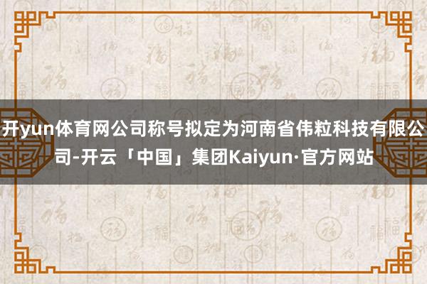 开yun体育网公司称号拟定为河南省伟粒科技有限公司-开云「中国」集团Kaiyun·官方网站