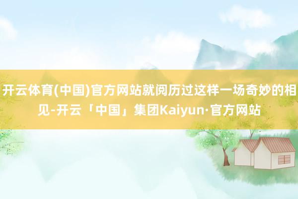 开云体育(中国)官方网站就阅历过这样一场奇妙的相见-开云「中国」集团Kaiyun·官方网站