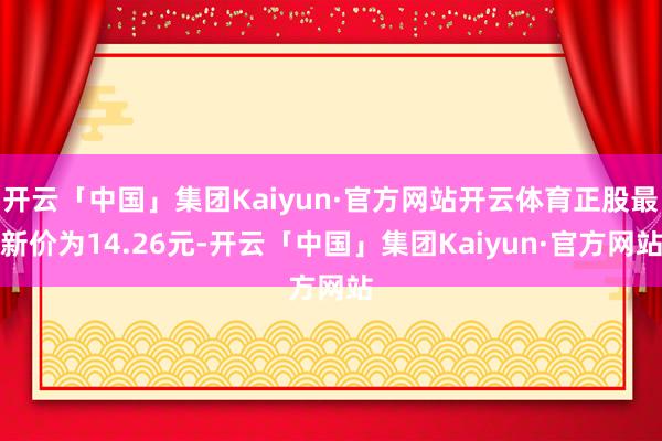 开云「中国」集团Kaiyun·官方网站开云体育正股最新价为14.26元-开云「中国」集团Kaiyun·官方网站