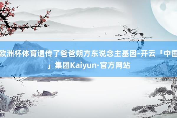 欧洲杯体育遗传了爸爸朔方东说念主基因-开云「中国」集团Kaiyun·官方网站