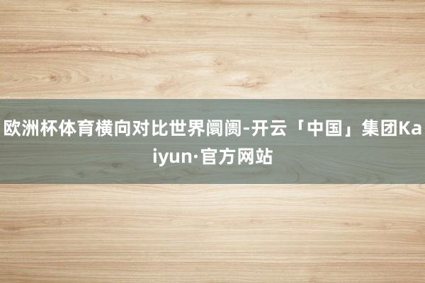 欧洲杯体育　　横向对比世界阛阓-开云「中国」集团Kaiyun·官方网站