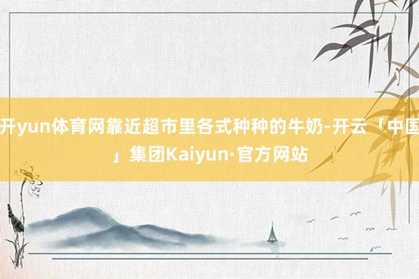 开yun体育网靠近超市里各式种种的牛奶-开云「中国」集团Kaiyun·官方网站