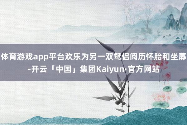 体育游戏app平台欢乐为另一双鸳侣阅历怀胎和坐蓐-开云「中国」集团Kaiyun·官方网站