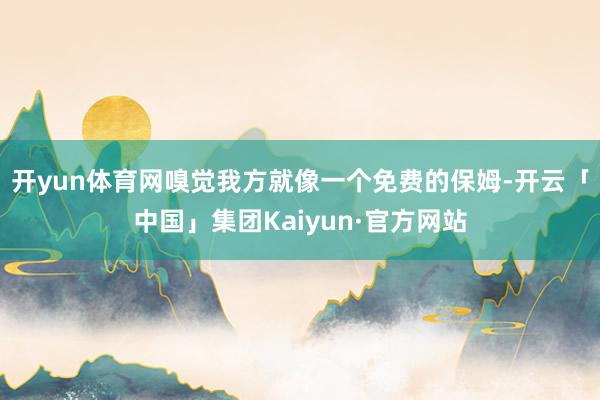 开yun体育网嗅觉我方就像一个免费的保姆-开云「中国」集团Kaiyun·官方网站
