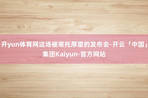 开yun体育网这场被寄托厚望的发布会-开云「中国」集团Kaiyun·官方网站