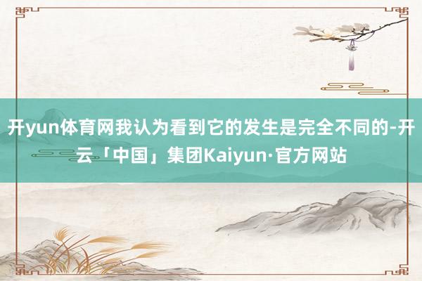 开yun体育网我认为看到它的发生是完全不同的-开云「中国」集团Kaiyun·官方网站