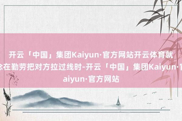 开云「中国」集团Kaiyun·官方网站开云体育就会知说念在勤劳把对方拉过线时-开云「中国」集团Kaiyun·官方网站
