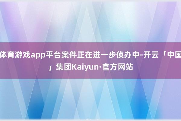 体育游戏app平台案件正在进一步侦办中-开云「中国」集团Kaiyun·官方网站