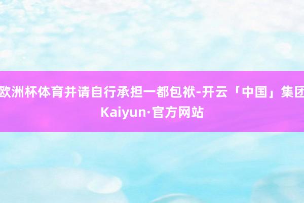欧洲杯体育并请自行承担一都包袱-开云「中国」集团Kaiyun·官方网站