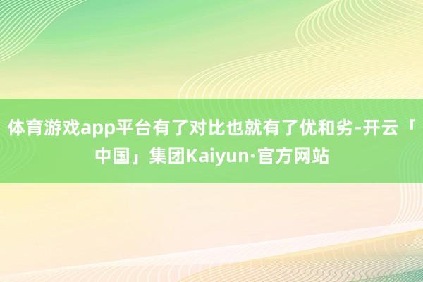 体育游戏app平台有了对比也就有了优和劣-开云「中国」集团Kaiyun·官方网站