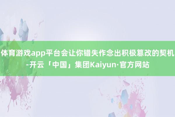 体育游戏app平台会让你错失作念出积极篡改的契机-开云「中国」集团Kaiyun·官方网站