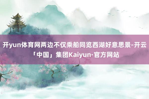 开yun体育网两边不仅乘船同览西湖好意思景-开云「中国」集团Kaiyun·官方网站
