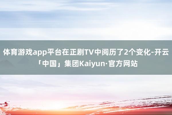 体育游戏app平台在正剧TV中阅历了2个变化-开云「中国」集团Kaiyun·官方网站