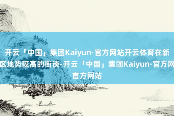 开云「中国」集团Kaiyun·官方网站开云体育在新城区地势较高的街谈-开云「中国」集团Kaiyun·官方网站
