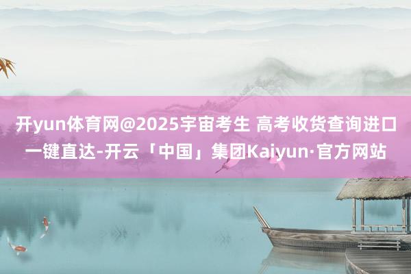 开yun体育网@2025宇宙考生 高考收货查询进口一键直达-开云「中国」集团Kaiyun·官方网站