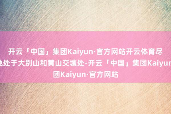 开云「中国」集团Kaiyun·官方网站开云体育尽头是这里地处于大别山和黄山交壤处-开云「中国」集团Kaiyun·官方网站