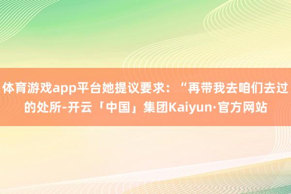 体育游戏app平台她提议要求：“再带我去咱们去过的处所-开云「中国」集团Kaiyun·官方网站