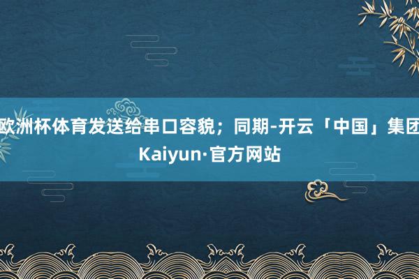 欧洲杯体育发送给串口容貌；同期-开云「中国」集团Kaiyun·官方网站