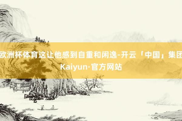 欧洲杯体育这让他感到自重和闲逸-开云「中国」集团Kaiyun·官方网站