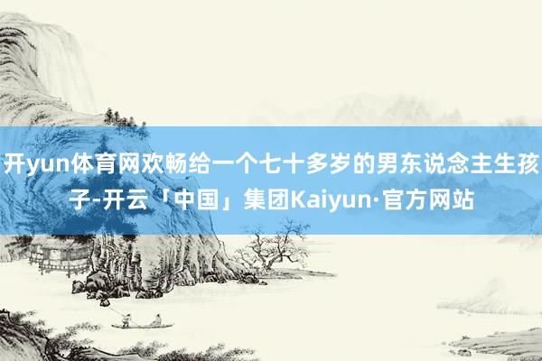 开yun体育网欢畅给一个七十多岁的男东说念主生孩子-开云「中国」集团Kaiyun·官方网站