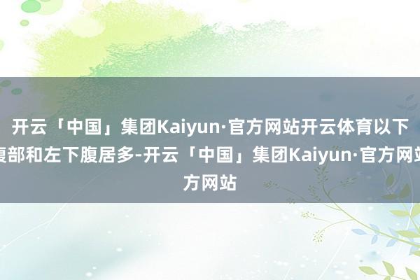 开云「中国」集团Kaiyun·官方网站开云体育以下腹部和左下腹居多-开云「中国」集团Kaiyun·官方网站
