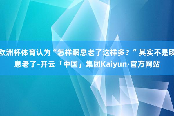 欧洲杯体育认为“怎样瞬息老了这样多？”其实不是瞬息老了-开云「中国」集团Kaiyun·官方网站