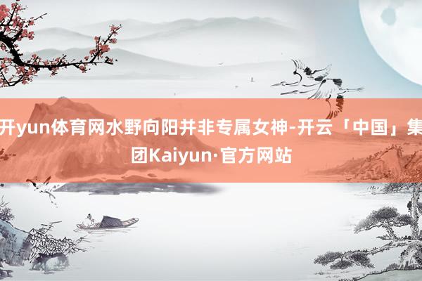 开yun体育网水野向阳并非专属女神-开云「中国」集团Kaiyun·官方网站
