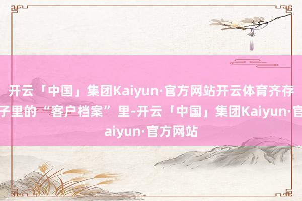 开云「中国」集团Kaiyun·官方网站开云体育齐存在他脑子里的 “客户档案” 里-开云「中国」集团Kaiyun·官方网站